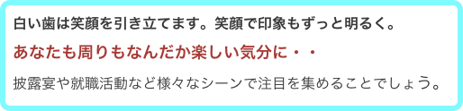 白い歯は笑顔を引き立てます。笑顔で印象もずっと明るく。
あなたも周りもなんだか楽しい気分に・・
披露宴や就職活動など様々なシーンで注目を集めることでしょう。